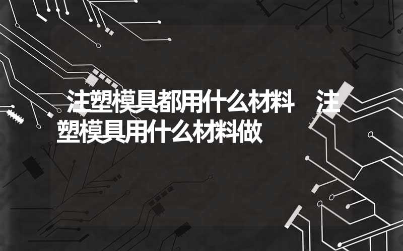 注塑模具都用什么材料 注塑模具用什么材料做